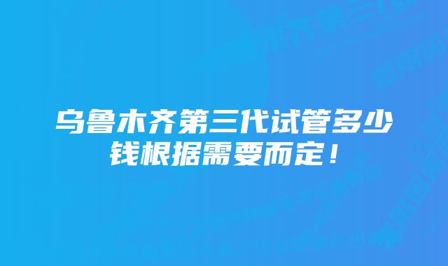 乌鲁木齐第三代试管多少钱根据需要而定！