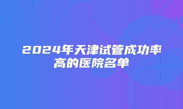 2024年天津试管成功率高的医院名单