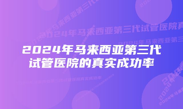 2024年马来西亚第三代试管医院的真实成功率