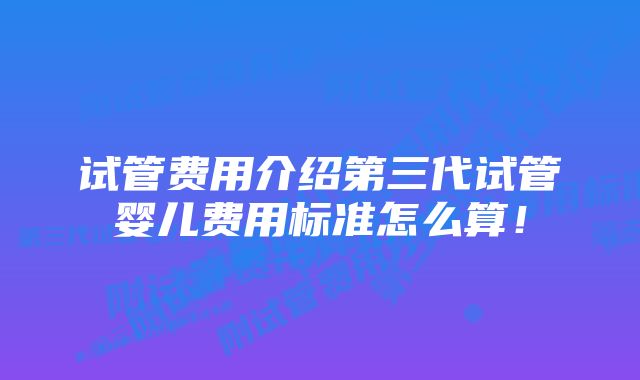 试管费用介绍第三代试管婴儿费用标准怎么算！