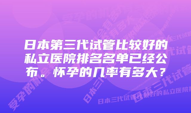 日本第三代试管比较好的私立医院排名名单已经公布。怀孕的几率有多大？