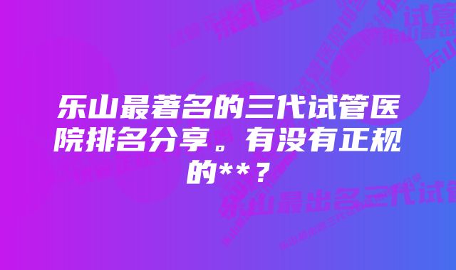 乐山最著名的三代试管医院排名分享。有没有正规的**？