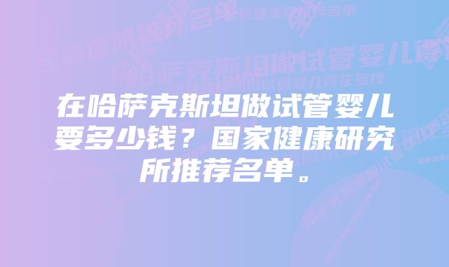 在哈萨克斯坦做试管婴儿要多少钱？国家健康研究所推荐名单。