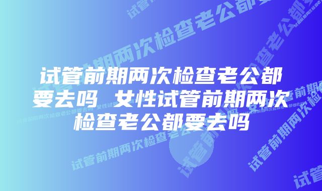 试管前期两次检查老公都要去吗 女性试管前期两次检查老公都要去吗