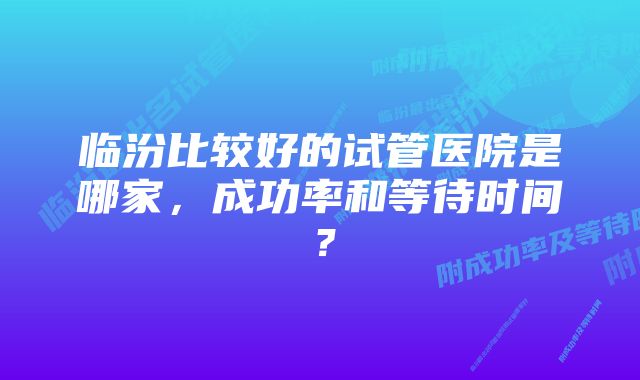 临汾比较好的试管医院是哪家，成功率和等待时间？