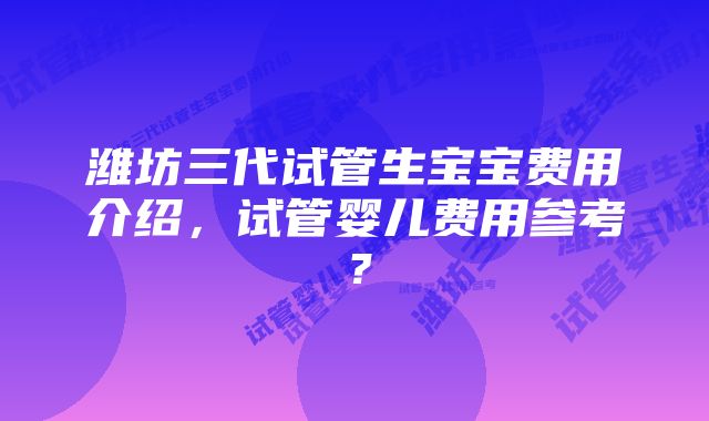 潍坊三代试管生宝宝费用介绍，试管婴儿费用参考？