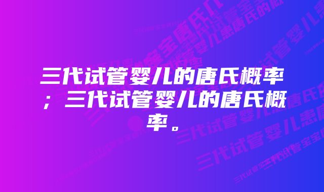 三代试管婴儿的唐氏概率；三代试管婴儿的唐氏概率。