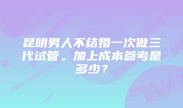 昆明男人不结婚一次做三代试管。加上成本参考是多少？