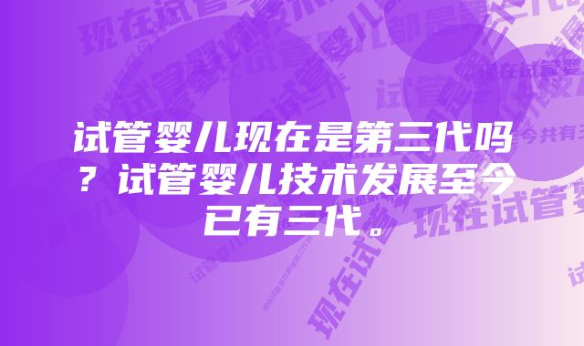 试管婴儿现在是第三代吗？试管婴儿技术发展至今已有三代。