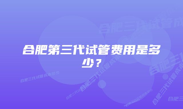 合肥第三代试管费用是多少？