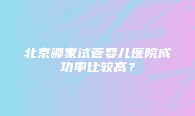 北京哪家试管婴儿医院成功率比较高？