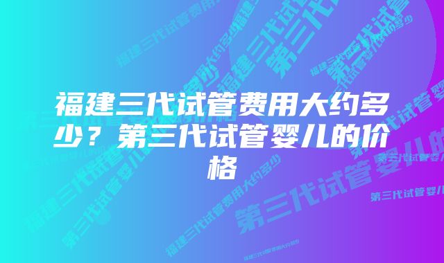 福建三代试管费用大约多少？第三代试管婴儿的价格