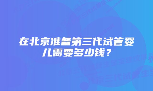 在北京准备第三代试管婴儿需要多少钱？