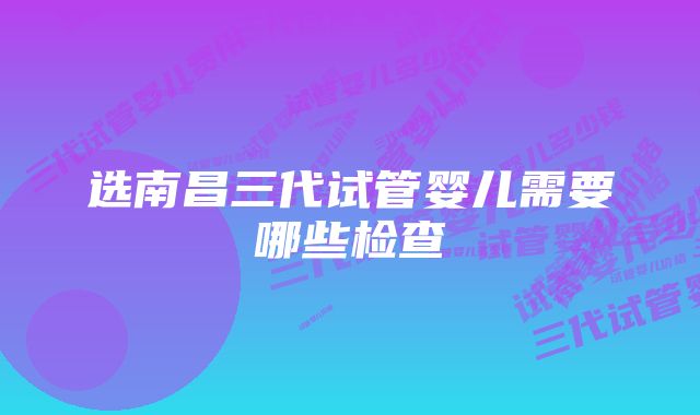 选南昌三代试管婴儿需要哪些检查