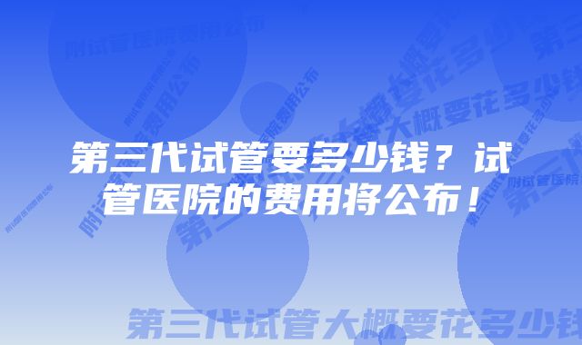 第三代试管要多少钱？试管医院的费用将公布！