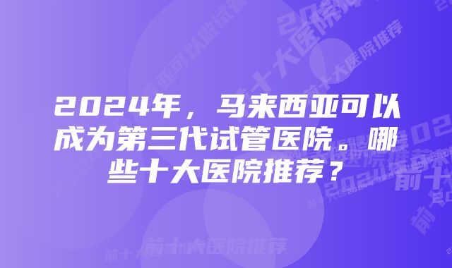 2024年，马来西亚可以成为第三代试管医院。哪些十大医院推荐？