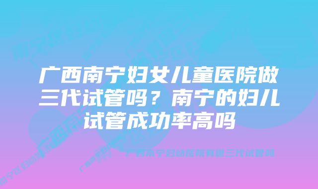 广西南宁妇女儿童医院做三代试管吗？南宁的妇儿试管成功率高吗