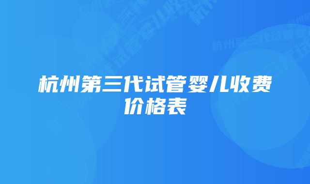 杭州第三代试管婴儿收费价格表