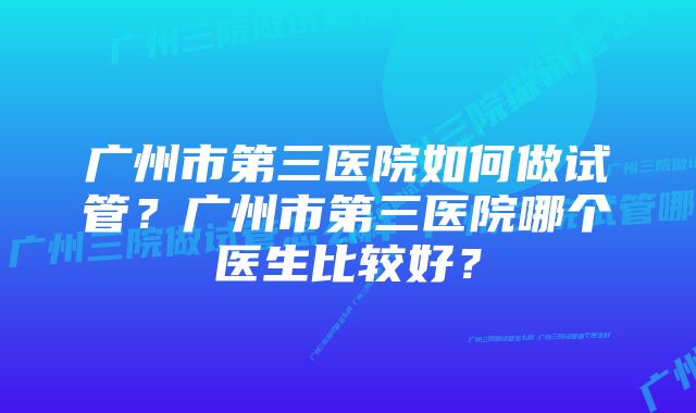 广州市第三医院如何做试管？广州市第三医院哪个医生比较好？