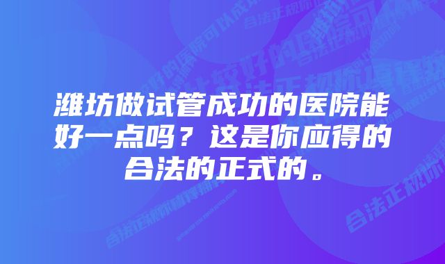 潍坊做试管成功的医院能好一点吗？这是你应得的合法的正式的。