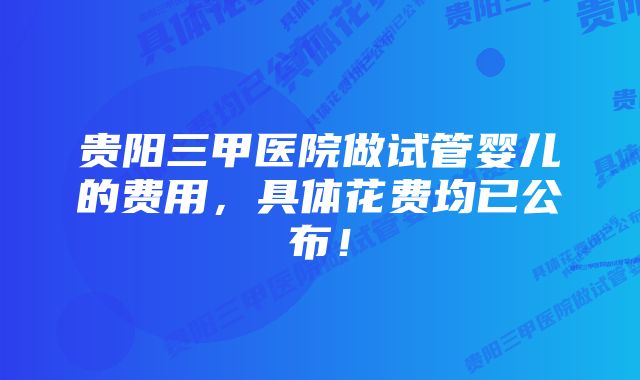 贵阳三甲医院做试管婴儿的费用，具体花费均已公布！