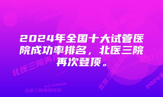 2024年全国十大试管医院成功率排名，北医三院再次登顶。