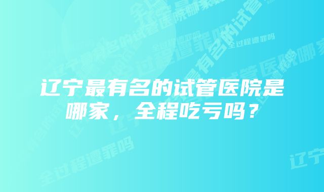 辽宁最有名的试管医院是哪家，全程吃亏吗？