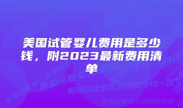 美国试管婴儿费用是多少钱，附2023最新费用清单