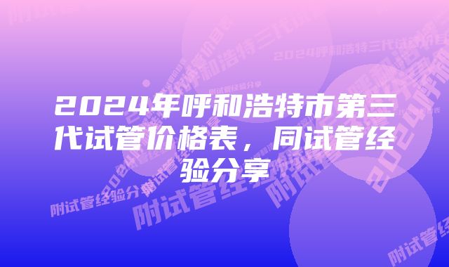 2024年呼和浩特市第三代试管价格表，同试管经验分享