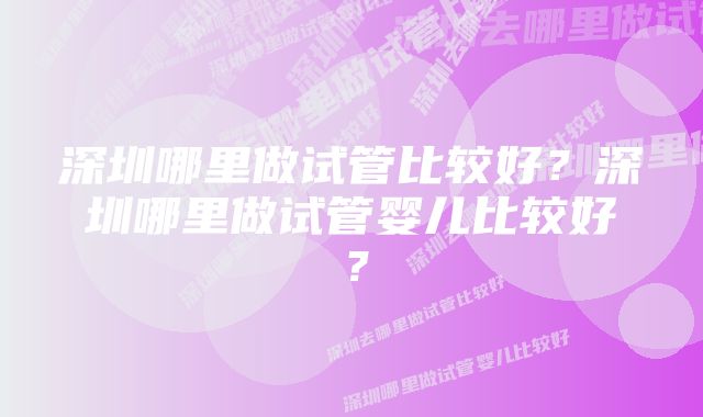 深圳哪里做试管比较好？深圳哪里做试管婴儿比较好？