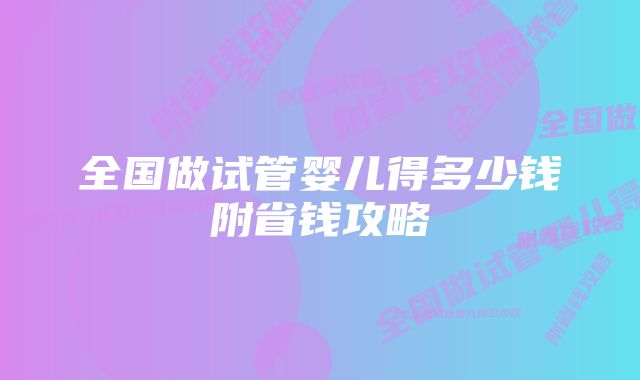 全国做试管婴儿得多少钱附省钱攻略