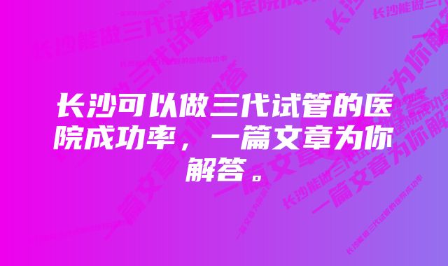 长沙可以做三代试管的医院成功率，一篇文章为你解答。