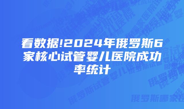 看数据!2024年俄罗斯6家核心试管婴儿医院成功率统计