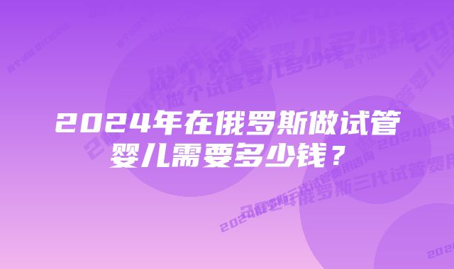 2024年在俄罗斯做试管婴儿需要多少钱？