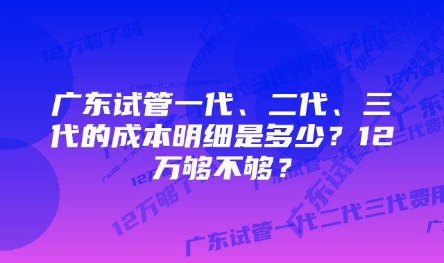 广东试管一代、二代、三代的成本明细是多少？12万够不够？