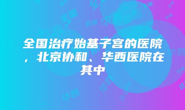 全国治疗始基子宫的医院，北京协和、华西医院在其中