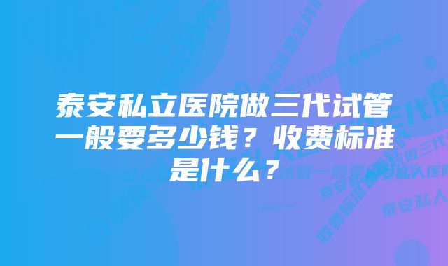 泰安私立医院做三代试管一般要多少钱？收费标准是什么？