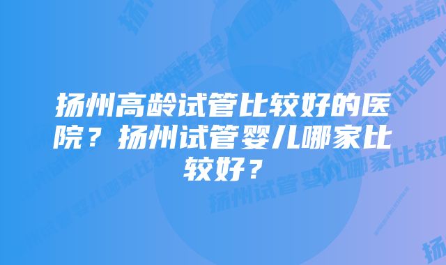 扬州高龄试管比较好的医院？扬州试管婴儿哪家比较好？