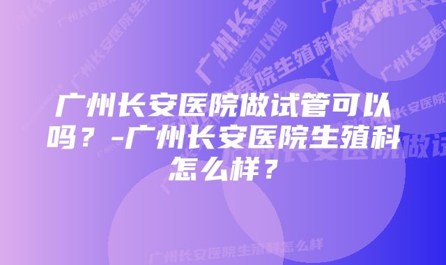 广州长安医院做试管可以吗？-广州长安医院生殖科怎么样？