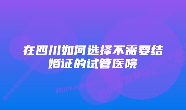 在四川如何选择不需要结婚证的试管医院