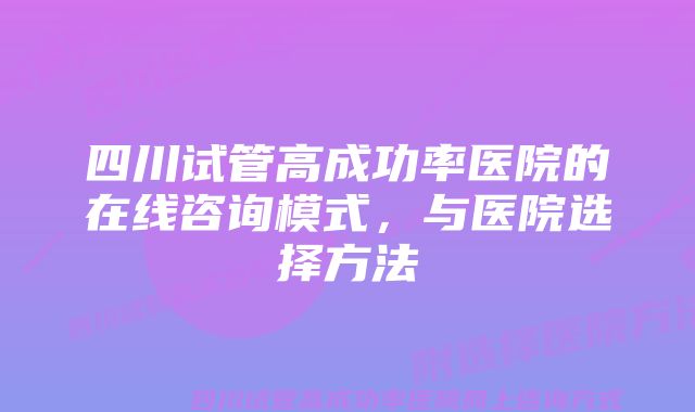 四川试管高成功率医院的在线咨询模式，与医院选择方法