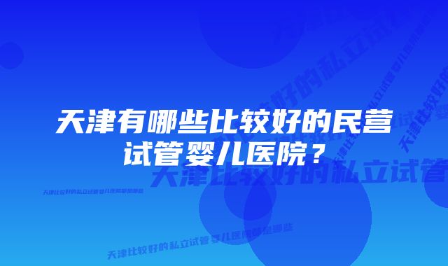 天津有哪些比较好的民营试管婴儿医院？