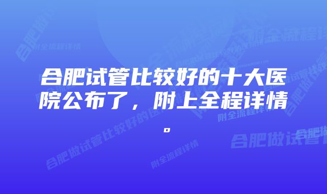 合肥试管比较好的十大医院公布了，附上全程详情。