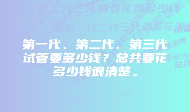 第一代、第二代、第三代试管要多少钱？总共要花多少钱很清楚。