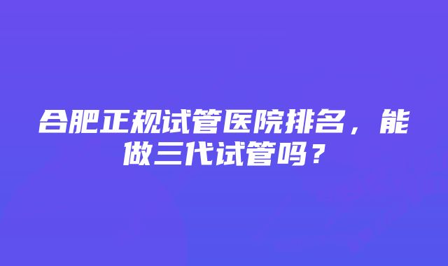 合肥正规试管医院排名，能做三代试管吗？