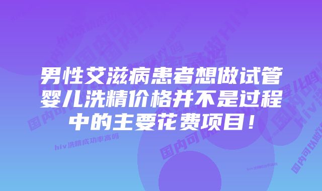 男性艾滋病患者想做试管婴儿洗精价格并不是过程中的主要花费项目！