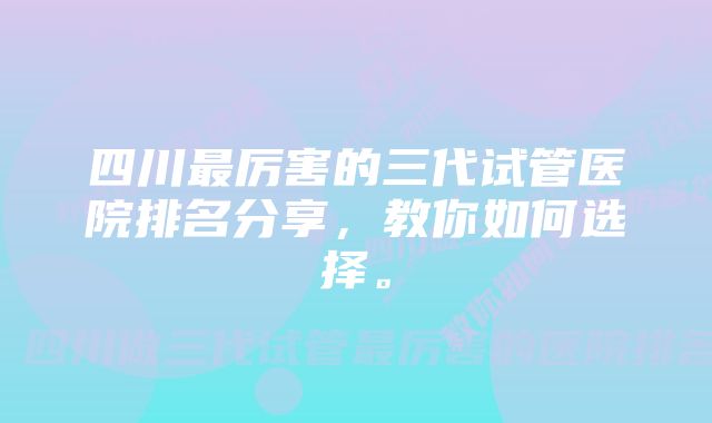 四川最厉害的三代试管医院排名分享，教你如何选择。