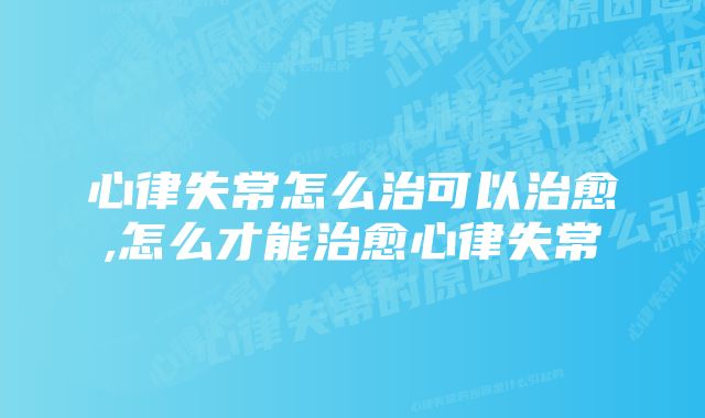 心律失常怎么治可以治愈,怎么才能治愈心律失常