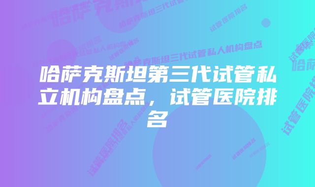 哈萨克斯坦第三代试管私立机构盘点，试管医院排名