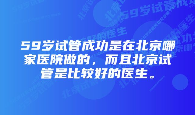 59岁试管成功是在北京哪家医院做的，而且北京试管是比较好的医生。